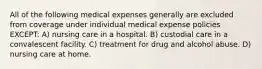 All of the following medical expenses generally are excluded from coverage under individual medical expense policies EXCEPT: A) nursing care in a hospital. B) custodial care in a convalescent facility. C) treatment for drug and alcohol abuse. D) nursing care at home.