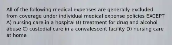 All of the following medical expenses are generally excluded from coverage under individual medical expense policies EXCEPT A) nursing care in a hospital B) treatment for drug and alcohol abuse C) custodial care in a convalescent facility D) nursing care at home