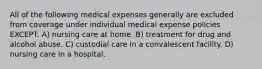 All of the following medical expenses generally are excluded from coverage under individual medical expense policies EXCEPT: A) nursing care at home. B) treatment for drug and alcohol abuse. C) custodial care in a convalescent facility. D) nursing care in a hospital.