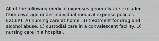 All of the following medical expenses generally are excluded from coverage under individual medical expense policies EXCEPT: A) nursing care at home. B) treatment for drug and alcohol abuse. C) custodial care in a convalescent facility. D) nursing care in a hospital.