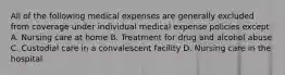 All of the following medical expenses are generally excluded from coverage under individual medical expense policies except A. Nursing care at home B. Treatment for drug and alcohol abuse C. Custodial care in a convalescent facility D. Nursing care in the hospital