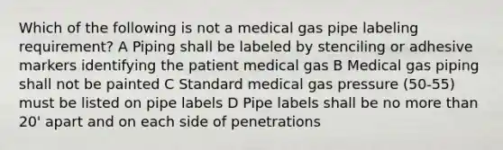 Which of the following is not a medical gas pipe labeling requirement? A Piping shall be labeled by stenciling or adhesive markers identifying the patient medical gas B Medical gas piping shall not be painted C Standard medical gas pressure (50-55) must be listed on pipe labels D Pipe labels shall be no more than 20' apart and on each side of penetrations