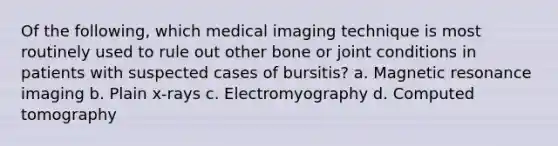 Of the following, which medical imaging technique is most routinely used to rule out other bone or joint conditions in patients with suspected cases of bursitis? a. Magnetic resonance imaging b. Plain x-rays c. Electromyography d. Computed tomography