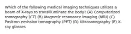 Which of the following medical imaging techniques utilizes a beam of X-rays to transilluminate the body? (A) Computerized tomography (CT) (B) Magnetic resonance imaging (MRI) (C) Positron emission tomography (PET) (D) Ultrasonography (E) X-ray glasses