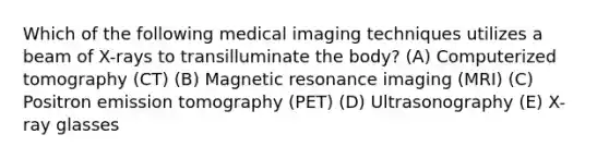 Which of the following medical imaging techniques utilizes a beam of X-rays to transilluminate the body? (A) Computerized tomography (CT) (B) Magnetic resonance imaging (MRI) (C) Positron emission tomography (PET) (D) Ultrasonography (E) X-ray glasses