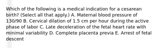 Which of the following is a medical indication for a cesarean birth? (Select all that apply.) A. Maternal blood pressure of 130/90 B. Cervical dilation of 1.5 cm per hour during the active phase of labor C. Late deceleration of the fetal heart rate with minimal variability D. Complete placenta previa E. Arrest of fetal descent