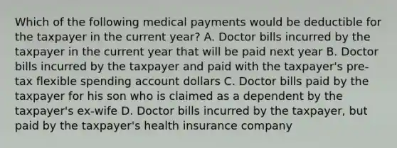 Which of the following medical payments would be deductible for the taxpayer in the current year? A. Doctor bills incurred by the taxpayer in the current year that will be paid next year B. Doctor bills incurred by the taxpayer and paid with the taxpayer's pre-tax flexible spending account dollars C. Doctor bills paid by the taxpayer for his son who is claimed as a dependent by the taxpayer's ex-wife D. Doctor bills incurred by the taxpayer, but paid by the taxpayer's health insurance company