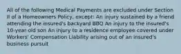 All of the following Medical Payments are excluded under Section II of a Homeowners Policy, except: An injury sustained by a friend attending the insured's backyard BBQ An injury to the insured's 10-year-old son An injury to a residence employee covered under Workers' Compensation Liability arising out of an insured's business pursuit