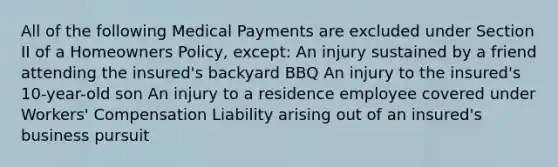 All of the following Medical Payments are excluded under Section II of a Homeowners Policy, except: An injury sustained by a friend attending the insured's backyard BBQ An injury to the insured's 10-year-old son An injury to a residence employee covered under Workers' Compensation Liability arising out of an insured's business pursuit