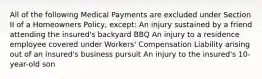 All of the following Medical Payments are excluded under Section II of a Homeowners Policy, except: An injury sustained by a friend attending the insured's backyard BBQ An injury to a residence employee covered under Workers' Compensation Liability arising out of an insured's business pursuit An injury to the insured's 10-year-old son