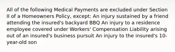 All of the following Medical Payments are excluded under Section II of a Homeowners Policy, except: An injury sustained by a friend attending the insured's backyard BBQ An injury to a residence employee covered under Workers' Compensation Liability arising out of an insured's business pursuit An injury to the insured's 10-year-old son