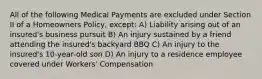 All of the following Medical Payments are excluded under Section II of a Homeowners Policy, except: A) Liability arising out of an insured's business pursuit B) An injury sustained by a friend attending the insured's backyard BBQ C) An injury to the insured's 10-year-old son D) An injury to a residence employee covered under Workers' Compensation