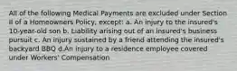 All of the following Medical Payments are excluded under Section II of a Homeowners Policy, except: a. An injury to the insured's 10-year-old son b. Liability arising out of an insured's business pursuit c. An injury sustained by a friend attending the insured's backyard BBQ d.An injury to a residence employee covered under Workers' Compensation