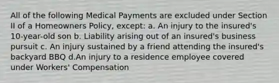 All of the following Medical Payments are excluded under Section II of a Homeowners Policy, except: a. An injury to the insured's 10-year-old son b. Liability arising out of an insured's business pursuit c. An injury sustained by a friend attending the insured's backyard BBQ d.An injury to a residence employee covered under Workers' Compensation