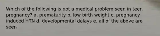 Which of the following is not a medical problem seen in teen pregnancy? a. prematurity b. low birth weight c. pregnancy induced HTN d. developmental delays e. all of the above are seen