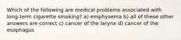 Which of the following are medical problems associated with long-term cigarette smoking? a) emphysema b) all of these other answers are correct c) cancer of the larynx d) cancer of the esophagus