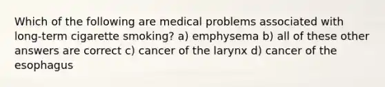 Which of the following are medical problems associated with long-term cigarette smoking? a) emphysema b) all of these other answers are correct c) cancer of the larynx d) cancer of the esophagus