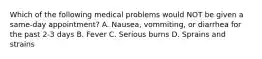 Which of the following medical problems would NOT be given a same-day appointment? A. Nausea, vommiting, or diarrhea for the past 2-3 days B. Fever C. Serious burns D. Sprains and strains