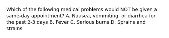 Which of the following medical problems would NOT be given a same-day appointment? A. Nausea, vommiting, or diarrhea for the past 2-3 days B. Fever C. Serious burns D. Sprains and strains