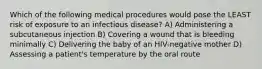 Which of the following medical procedures would pose the LEAST risk of exposure to an infectious disease? A) Administering a subcutaneous injection B) Covering a wound that is bleeding minimally C) Delivering the baby of an HIV-negative mother D) Assessing a patient's temperature by the oral route