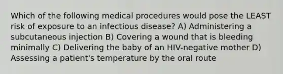 Which of the following medical procedures would pose the LEAST risk of exposure to an infectious disease? A) Administering a subcutaneous injection B) Covering a wound that is bleeding minimally C) Delivering the baby of an HIV-negative mother D) Assessing a patient's temperature by the oral route