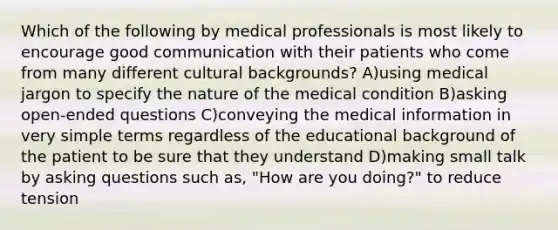 Which of the following by medical professionals is most likely to encourage good communication with their patients who come from many different cultural backgrounds? A)using medical jargon to specify the nature of the medical condition B)asking open-ended questions C)conveying the medical information in very simple terms regardless of the educational background of the patient to be sure that they understand D)making small talk by asking questions such as, "How are you doing?" to reduce tension