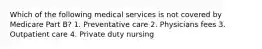 Which of the following medical services is not covered by Medicare Part B? 1. Preventative care 2. Physicians fees 3. Outpatient care 4. Private duty nursing