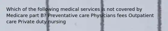 Which of the following medical services is not covered by Medicare part B? Preventative care Physicians fees Outpatient care Private duty nursing