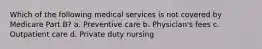 Which of the following medical services is not covered by Medicare Part B? a. Preventive care b. Physician's fees c. Outpatient care d. Private duty nursing