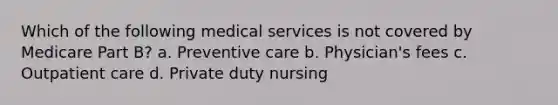 Which of the following medical services is not covered by Medicare Part B? a. Preventive care b. Physician's fees c. Outpatient care d. Private duty nursing