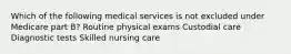 Which of the following medical services is not excluded under Medicare part B? Routine physical exams Custodial care Diagnostic tests Skilled nursing care