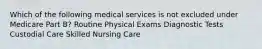 Which of the following medical services is not excluded under Medicare Part B? Routine Physical Exams Diagnostic Tests Custodial Care Skilled Nursing Care