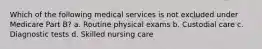 Which of the following medical services is not excluded under Medicare Part B? a. Routine physical exams b. Custodial care c. Diagnostic tests d. Skilled nursing care