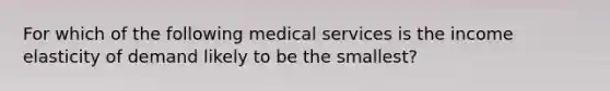 For which of the following medical services is the income elasticity of demand likely to be the smallest?