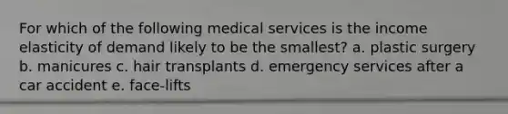 For which of the following medical services is the income elasticity of demand likely to be the smallest? a. plastic surgery b. manicures c. hair transplants d. emergency services after a car accident e. face-lifts