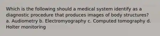 Which is the following should a medical system identify as a diagnostic procedure that produces images of body structures? a. Audiometry b. Electromyography c. Computed tomography d. Holter monitoring