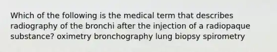 Which of the following is the medical term that describes radiography of the bronchi after the injection of a radiopaque substance? oximetry bronchography lung biopsy spirometry