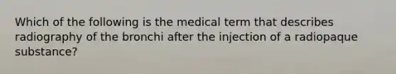 Which of the following is the medical term that describes radiography of the bronchi after the injection of a radiopaque substance?