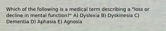 Which of the following is a medical term describing a "loss or decline in mental function?" A) Dyslexia B) Dyskinesia C) Dementia D) Aphasia E) Agnosia