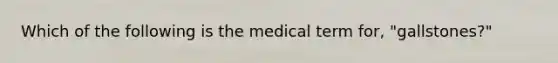 Which of the following is the medical term for, "gallstones?"