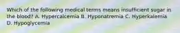 Which of the following medical terms means insufficient sugar in the blood? A. Hypercalcemia B. Hyponatremia C. Hyperkalemia D. Hypoglycemia