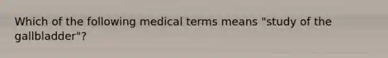 Which of the following medical terms means "study of the gallbladder"?