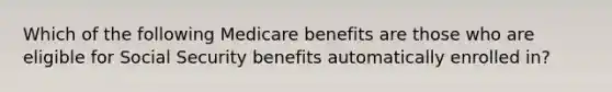 Which of the following Medicare benefits are those who are eligible for Social Security benefits automatically enrolled in?