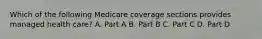 Which of the following Medicare coverage sections provides managed health care? A. Part A B. Part B C. Part C D. Part D