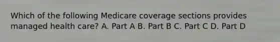 Which of the following Medicare coverage sections provides managed health care? A. Part A B. Part B C. Part C D. Part D