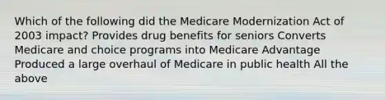 Which of the following did the Medicare Modernization Act of 2003 impact? Provides drug benefits for seniors Converts Medicare and choice programs into Medicare Advantage Produced a large overhaul of Medicare in public health All the above