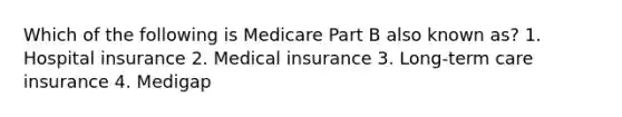 Which of the following is Medicare Part B also known as? 1. Hospital insurance 2. Medical insurance 3. Long-term care insurance 4. Medigap