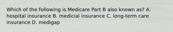 Which of the following is Medicare Part B also known as? A. hospital insurance B. medicial insurance C. long-term care insurance D. medigap