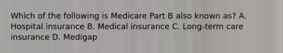 Which of the following is Medicare Part B also known as? A. Hospital insurance B. Medical insurance C. Long-term care insurance D. Medigap