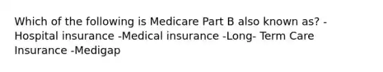 Which of the following is Medicare Part B also known as? - Hospital insurance -Medical insurance -Long- Term Care Insurance -Medigap